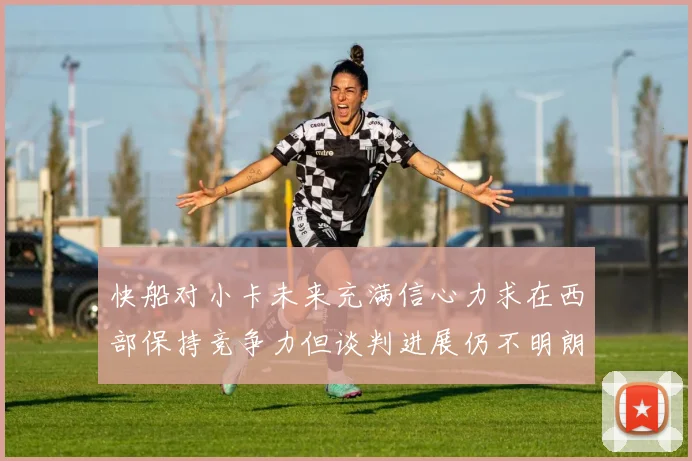 快船对小卡未来充满信心力求在西部保持竞争力但谈判进展仍不明朗