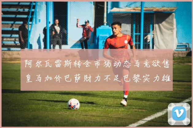 阿尔瓦雷斯转会市场动态马竞欲售皇马加价巴萨财力不足巴黎实力雄厚