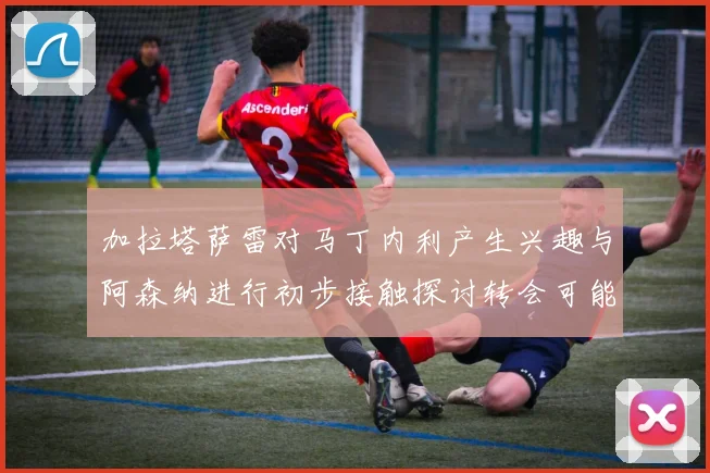 加拉塔萨雷对马丁内利产生兴趣与阿森纳进行初步接触探讨转会可能性