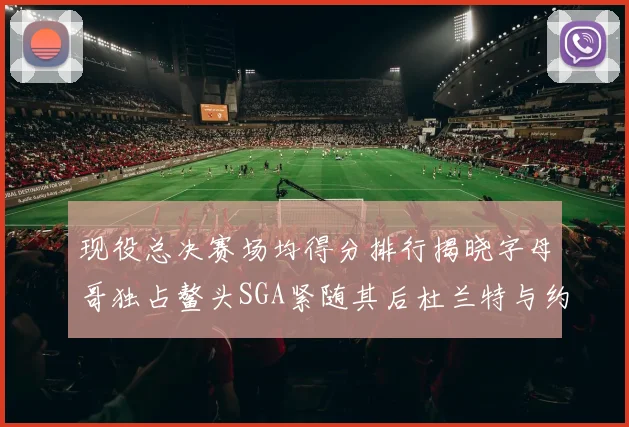 现役总决赛场均得分排行揭晓字母哥独占鳌头SGA紧随其后杜兰特与约基奇争夺第三