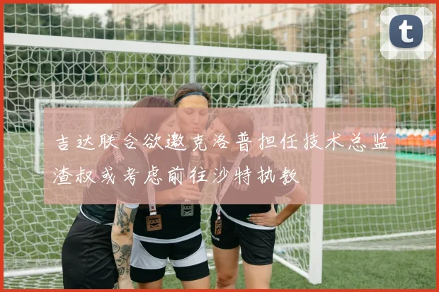 吉达联合欲邀克洛普担任技术总监渣叔或考虑前往沙特执教