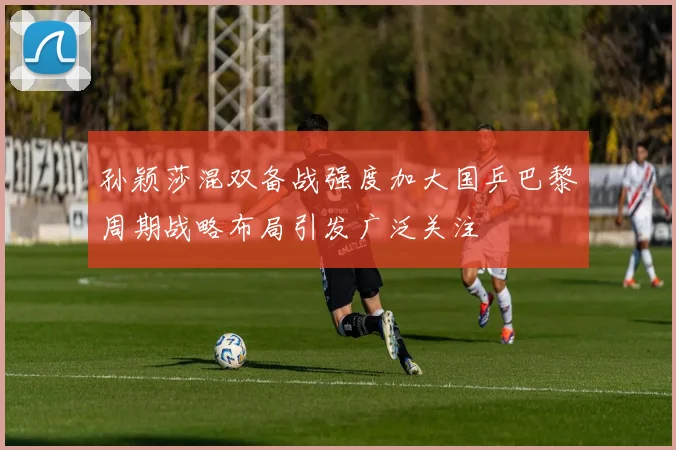 孙颖莎混双备战强度加大国乒巴黎周期战略布局引发广泛关注