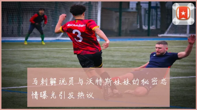 马刺解说员与沃特斯妹妹的秘密恋情曝光引发热议
