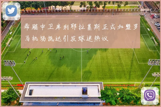 希腊中卫库利耶拉基斯正式加盟罗马机场抵达引发球迷热议