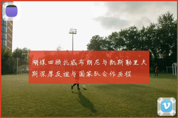 湖媒回顾扎威布朗尼与凯斯勒里夫斯深厚友谊与国家队合作历程