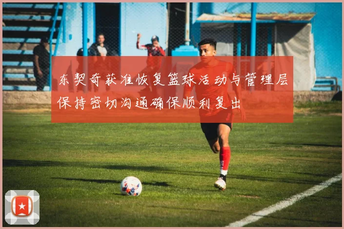 东契奇获准恢复篮球活动与管理层保持密切沟通确保顺利复出