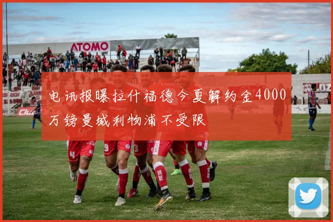 电讯报曝拉什福德今夏解约金4000万镑曼城利物浦不受限
