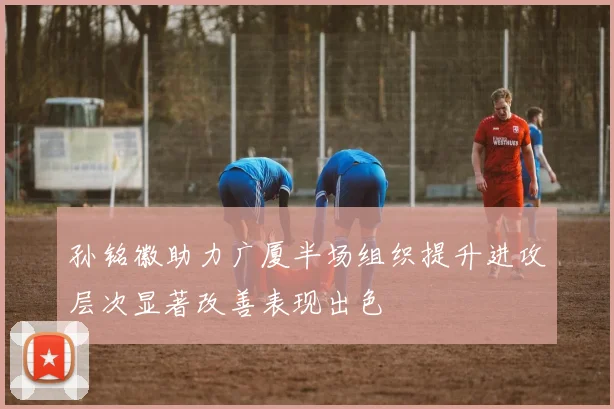 孙铭徽助力广厦半场组织提升进攻层次显著改善表现出色