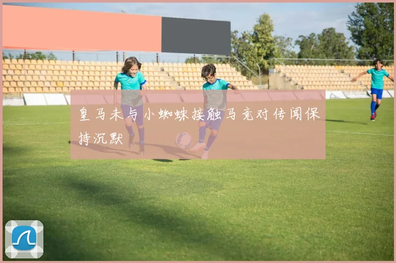 皇马未与小蜘蛛接触马竞对传闻保持沉默
