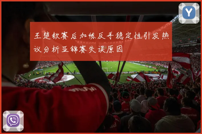 王楚钦赛后加练反手稳定性引发热议分析亚锦赛失误原因