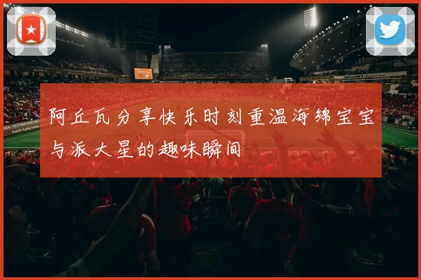 阿丘瓦分享快乐时刻重温海绵宝宝与派大星的趣味瞬间