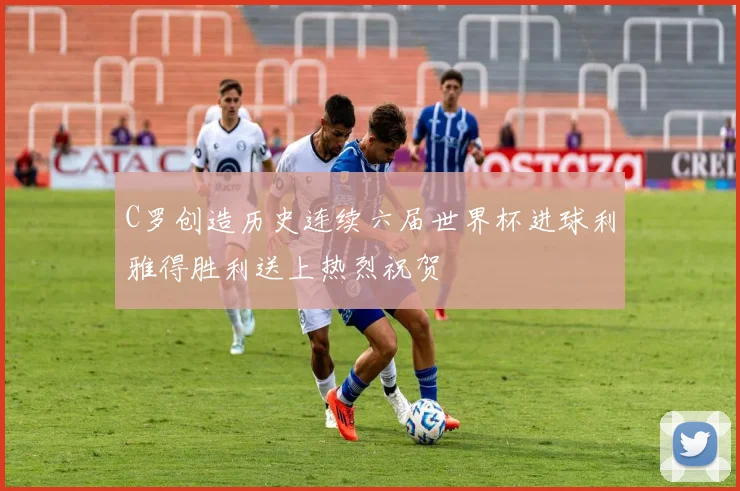 C罗创造历史连续六届世界杯进球利雅得胜利送上热烈祝贺